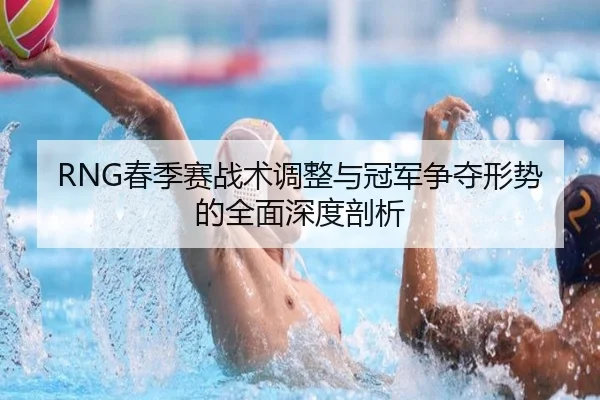 RNG春季赛战术调整与冠军争夺形势的全面深度剖析 - Kaiyun Esport